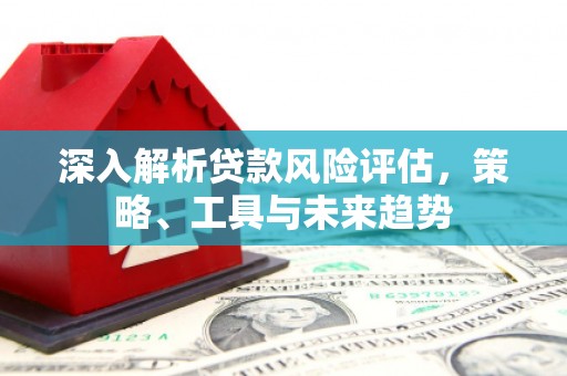 明溪深入解析贷款风险评估，策略、工具与未来趋势